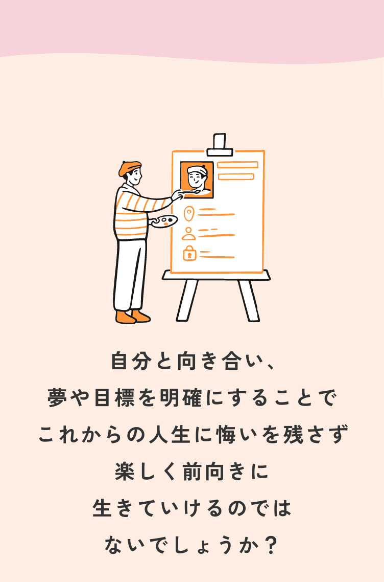 自分と向き合い、夢や目標を明確にすることでこれからの人生に悔いを残さず楽しく前向きに生きていけるのではないでしょうか？
