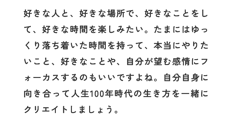 好きな人と、好きな場所で、好きなことをして、好きな時間を楽しみたい。たまにはゆっくり落ち着いた時間を持って、本当にやりたいこと、好きなことや、自分が望む感情にフォーカスするのもいいですよね。自分自身に向き合って人生100年時代の生き方を一緒にクリエイトしましょう。